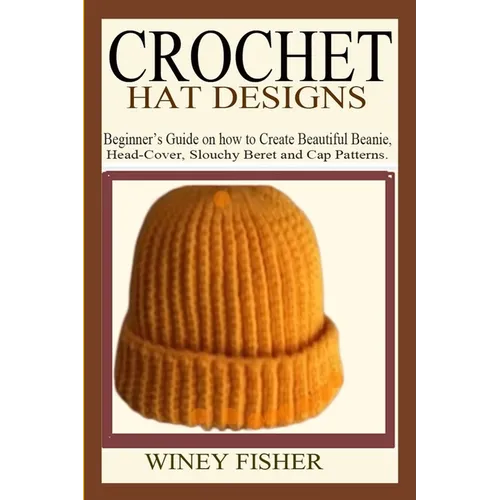 Crochet Hat Designs: Beginner's Guide on how to Create Beautiful Beanie, Head-Cover, Slouchy Beret and Cap Patterns.