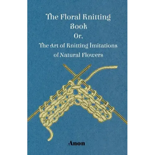 The Floral Knitting Book - Or, The Art of Knitting Imitations of Natural Flowers