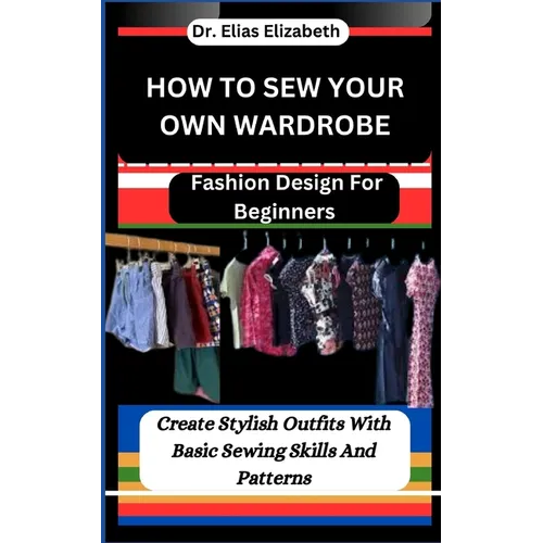 How to Sew Your Own Wardrobe: Fashion Design For Beginners: Create Stylish Outfits With Basic Sewing Skills And Patterns