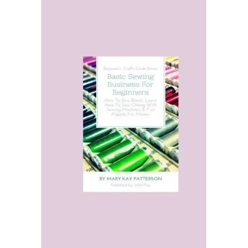 Basic Sewing Business For Beginners: How To Sew Basics, Learn How To Sew Clothing With Sewing Machines & Fun Projects For Money - Beginner's Crafts Gu
