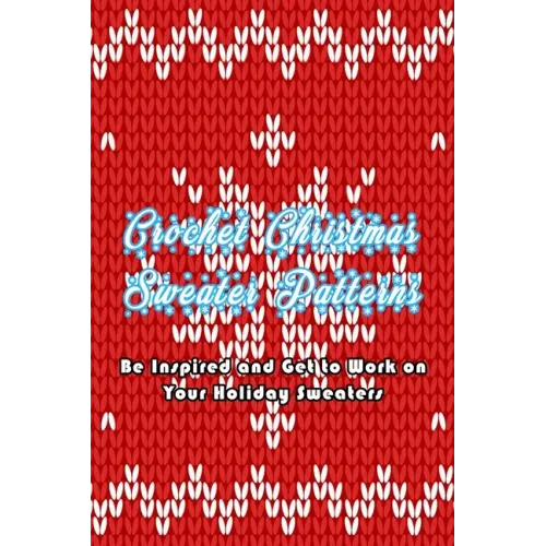 Crochet Christmas Sweater Patterns: Be Inspired and Get to Work on Your Holiday Sweaters: Adorable Holiday Sweater